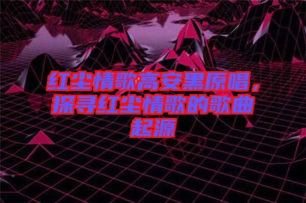 紅塵情歌高安黑原唱，探尋紅塵情歌的歌曲起源