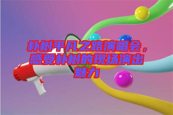 樸樹平凡之路演唱會，感受樸樹的現(xiàn)場演出魅力