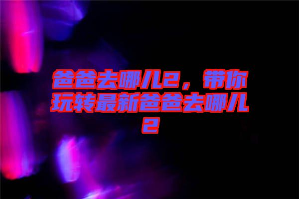 爸爸去哪兒2，帶你玩轉(zhuǎn)最新爸爸去哪兒2