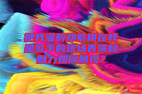 把我灌醉鄧紫棋在我是歌手的現(xiàn)場(chǎng)表演和魅力如何展現(xiàn)？