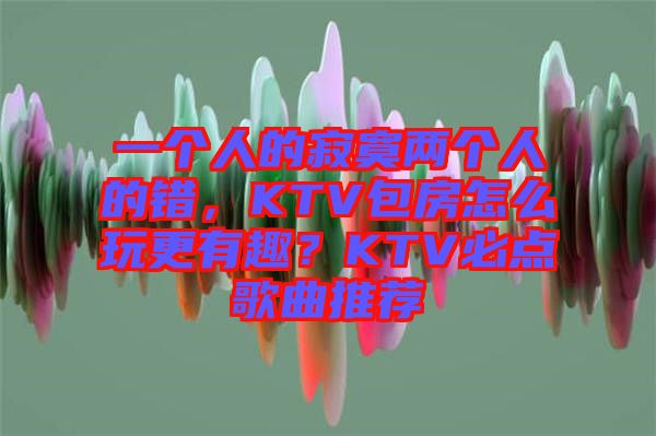 一個(gè)人的寂寞兩個(gè)人的錯(cuò)，KTV包房怎么玩更有趣？KTV必點(diǎn)歌曲推薦