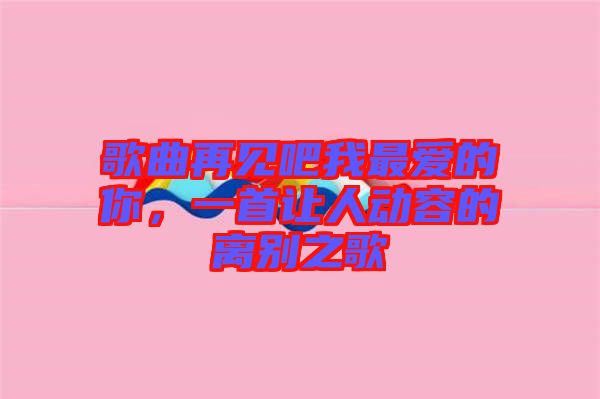 歌曲再見(jiàn)吧我最愛(ài)的你，一首讓人動(dòng)容的離別之歌
