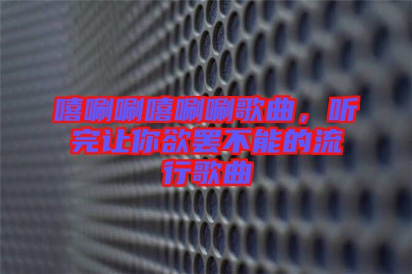 嘻唰唰嘻唰唰歌曲，聽完讓你欲罷不能的流行歌曲