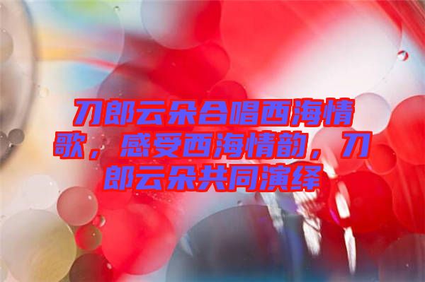 刀郎云朵合唱西海情歌，感受西海情韻，刀郎云朵共同演繹