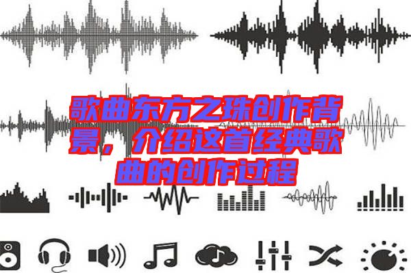 歌曲東方之珠創(chuàng)作背景，介紹這首經(jīng)典歌曲的創(chuàng)作過程