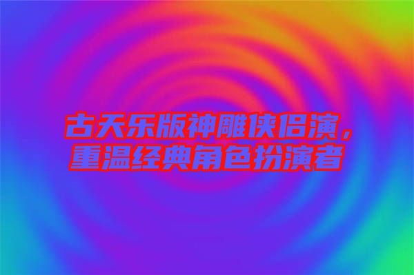古天樂版神雕俠侶演，重溫經(jīng)典角色扮演者