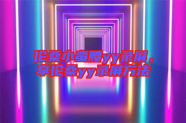 倫桑小蠻腰yy錄屏，享倫桑yy錄屏方法