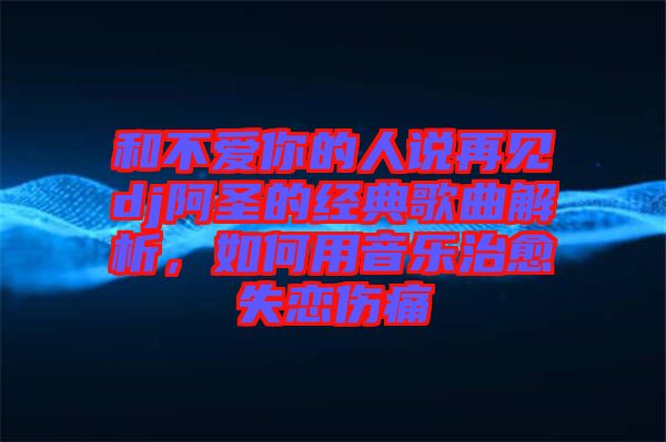 和不愛(ài)你的人說(shuō)再見(jiàn)dj阿圣的經(jīng)典歌曲解析，如何用音樂(lè)治愈失戀傷痛