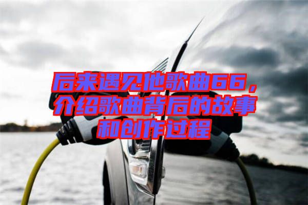 后來遇見他歌曲66，介紹歌曲背后的故事和創(chuàng)作過程