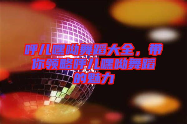 呼兒嘿呦舞蹈大全，帶你領略呼兒嘿呦舞蹈的魅力