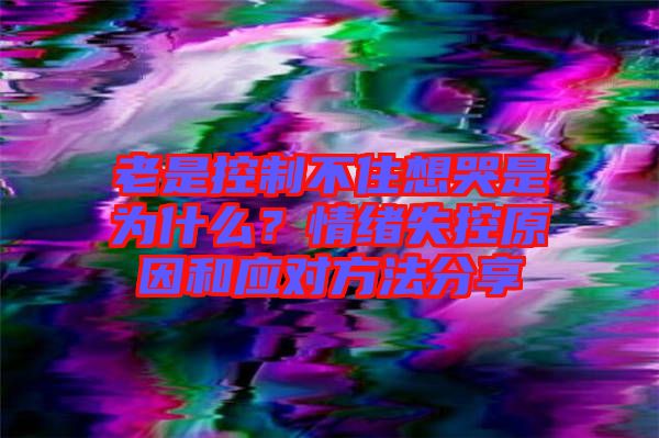 老是控制不住想哭是為什么？情緒失控原因和應(yīng)對(duì)方法分享
