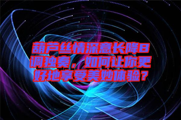 葫蘆絲情深意長降B調(diào)獨(dú)奏，如何讓你更好地享受美妙體驗(yàn)？