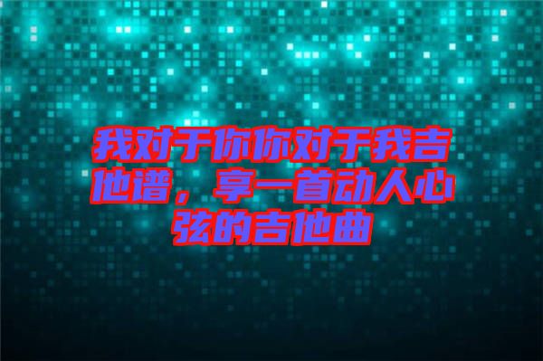 我對(duì)于你你對(duì)于我吉他譜，享一首動(dòng)人心弦的吉他曲