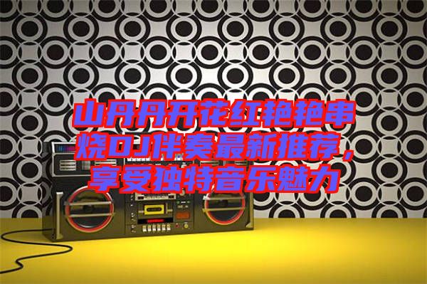 山丹丹開花紅艷艷串燒DJ伴奏最新推薦，享受獨特音樂魅力