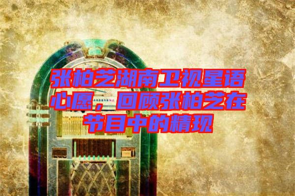 張柏芝湖南衛(wèi)視星語(yǔ)心愿，回顧張柏芝在節(jié)目中的精現(xiàn)