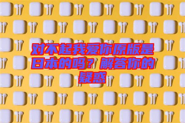 對(duì)不起我愛(ài)你原版是日本的嗎？解答你的疑惑
