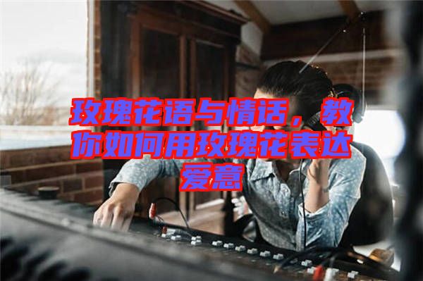 玫瑰花語與情話，教你如何用玫瑰花表達愛意