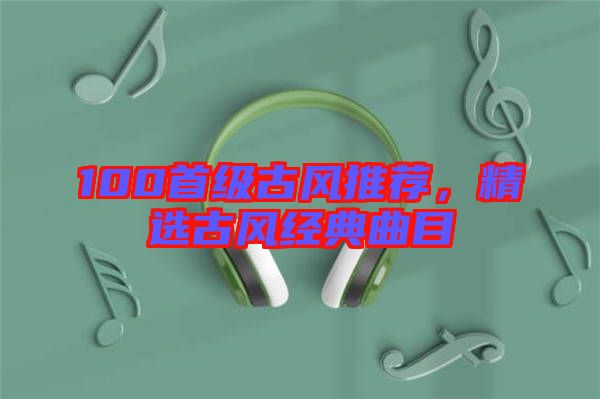 100首級古風(fēng)推薦，精選古風(fēng)經(jīng)典曲目