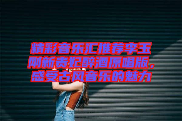精彩音樂匯推薦李玉剛新貴妃醉酒原唱版，感受古風音樂的魅力