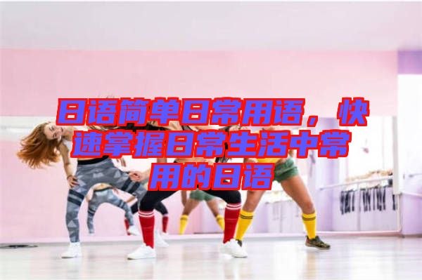 日語簡(jiǎn)單日常用語，快速掌握日常生活中常用的日語