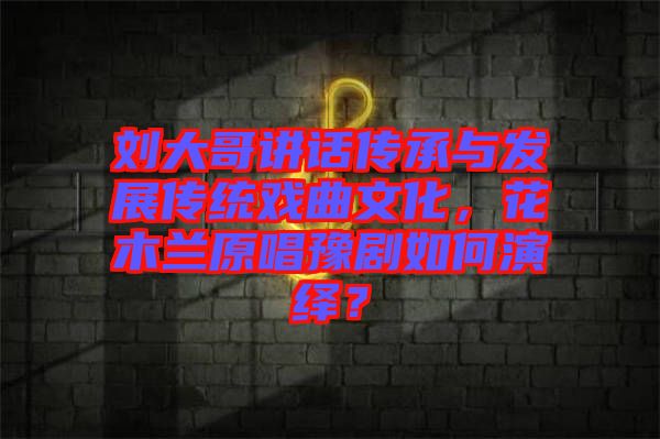 劉大哥講話傳承與發(fā)展傳統(tǒng)戲曲文化，花木蘭原唱豫劇如何演繹？