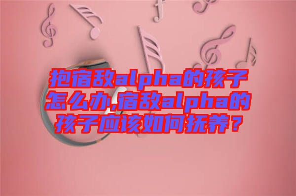 抱宿敵alpha的孩子怎么辦,宿敵alpha的孩子應該如何撫養(yǎng)？