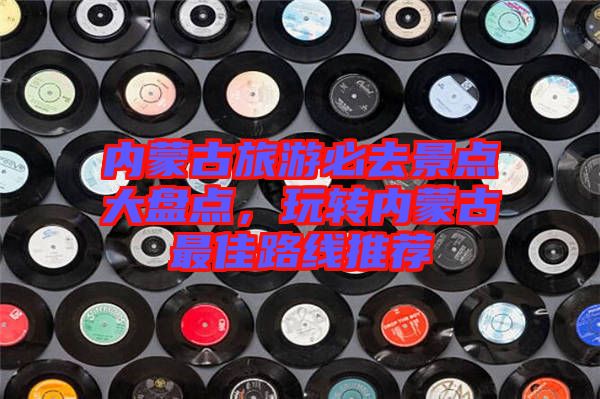 內(nèi)蒙古旅游必去景點大盤點，玩轉(zhuǎn)內(nèi)蒙古最佳路線推薦