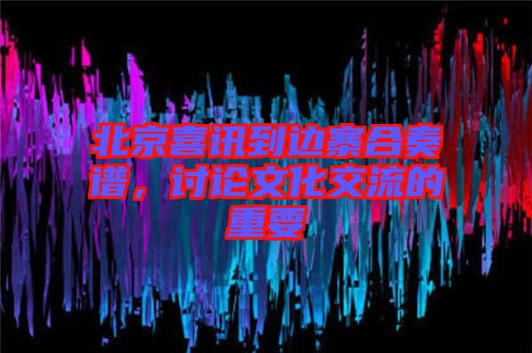 北京喜訊到邊寨合奏譜，討論文化交流的重要