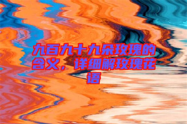九百九十九朵玫瑰的含義，詳細(xì)解玫瑰花語(yǔ)