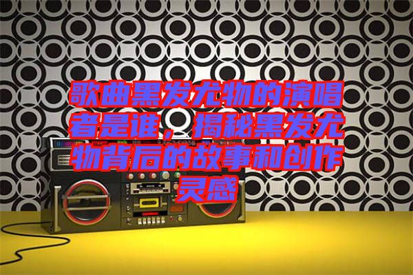 歌曲黑發(fā)尤物的演唱者是誰(shuí)，揭秘黑發(fā)尤物背后的故事和創(chuàng)作靈感