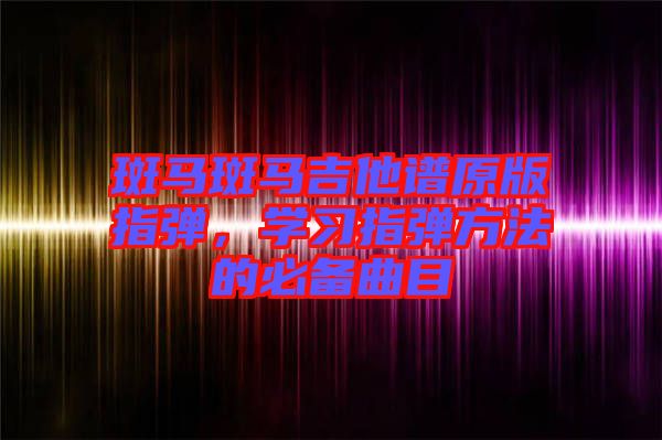 斑馬斑馬吉他譜原版指彈，學(xué)習(xí)指彈方法的必備曲目
