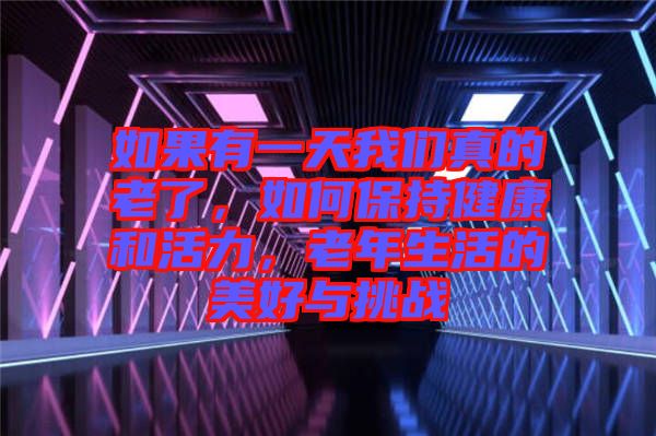 如果有一天我們真的老了，如何保持健康和活力，老年生活的美好與挑戰(zhàn)