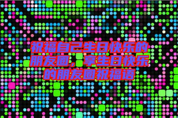 祝福自己生日快樂的朋友圈，享生日快樂的朋友圈祝福語