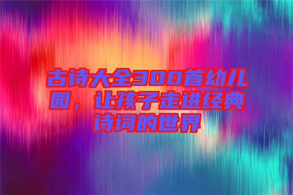 古詩大全300首幼兒園，讓孩子走進(jìn)經(jīng)典詩詞的世界