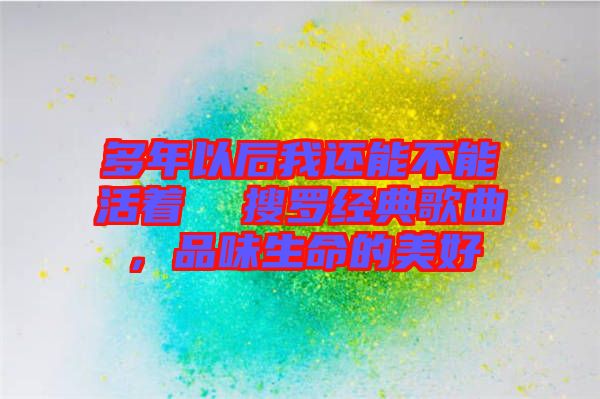 多年以后我還能不能活著  搜羅經(jīng)典歌曲，品味生命的美好