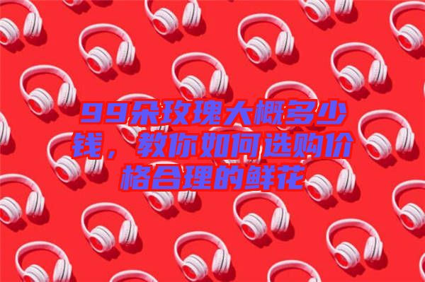 99朵玫瑰大概多少錢(qián)，教你如何選購(gòu)價(jià)格合理的鮮花