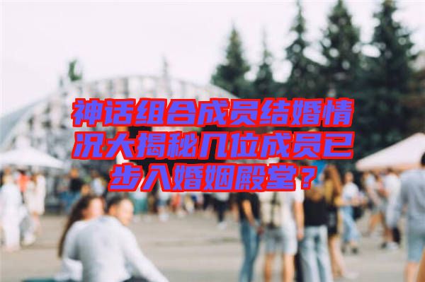 神話組合成員結(jié)婚情況大揭秘幾位成員已步入婚姻殿堂？