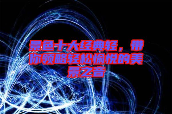 景色十大經(jīng)典輕，帶你領(lǐng)略輕松愉悅的美景之音