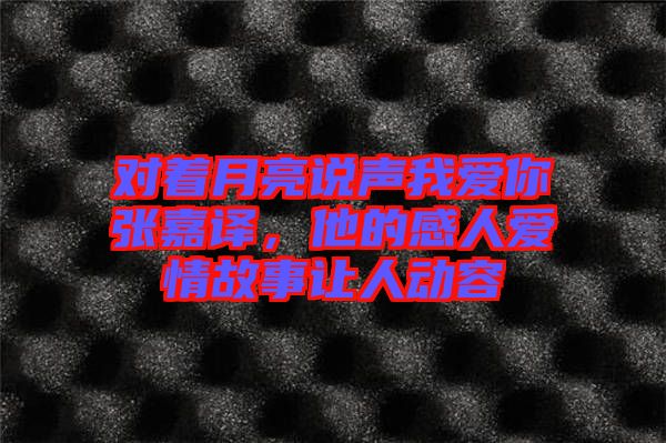 對著月亮說聲我愛你張嘉譯，他的感人愛情故事讓人動容