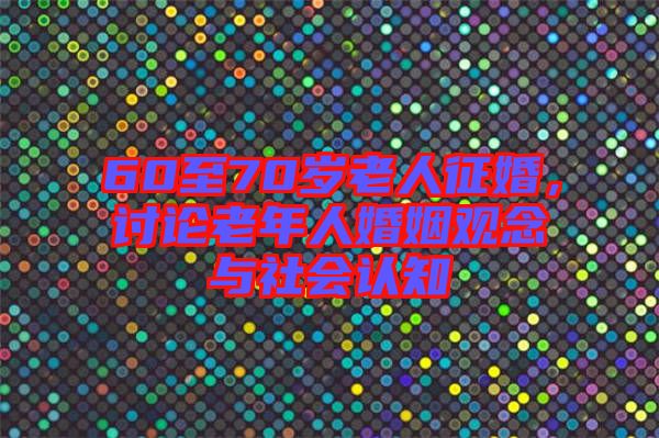 60至70歲老人征婚，討論老年人婚姻觀念與社會(huì)認(rèn)知