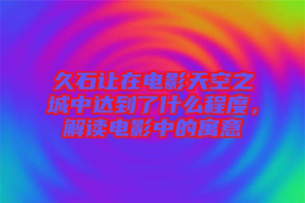 久石讓在電影天空之城中達(dá)到了什么程度，解讀電影中的寓意