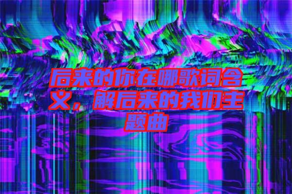 后來(lái)的你在哪歌詞含義，解后來(lái)的我們主題曲