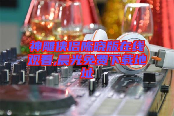 神雕俠侶陳曉版在線(xiàn)觀(guān)看,晨光免費(fèi)下載地址