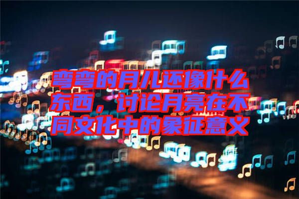 彎彎的月兒還像什么東西，討論月亮在不同文化中的象征意義