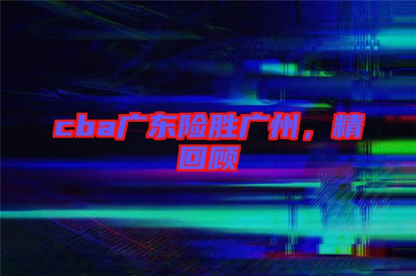 cba廣東險(xiǎn)勝廣州，精回顧