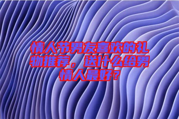 情人節(jié)男友喜歡的禮物推薦，送什么給男情人最好？