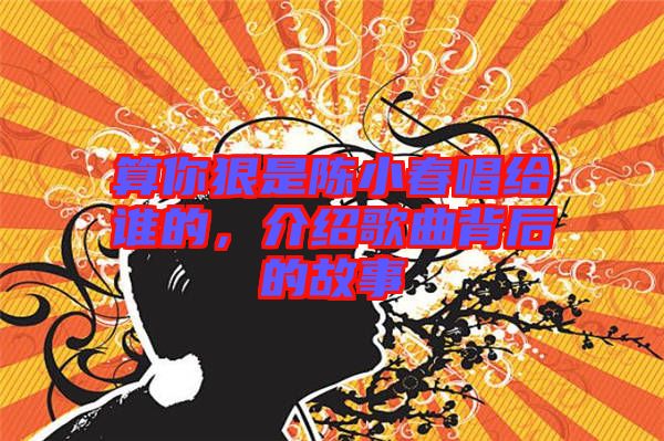 算你狠是陳小春唱給誰的，介紹歌曲背后的故事