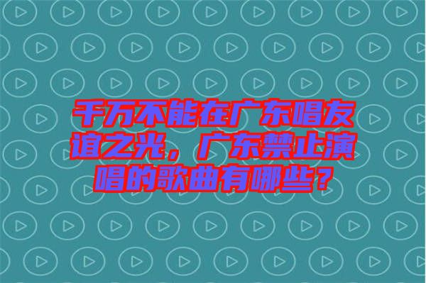 千萬不能在廣東唱友誼之光，廣東禁止演唱的歌曲有哪些？