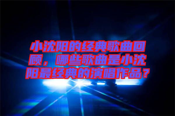 小沈陽的經(jīng)典歌曲回顧，哪些歌曲是小沈陽最經(jīng)典的演唱作品？