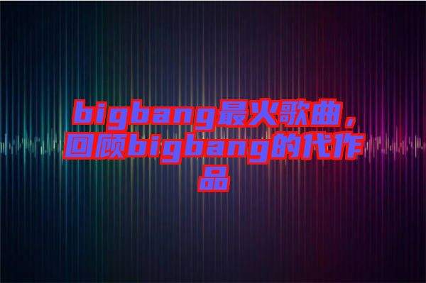 bigbang最火歌曲，回顧bigbang的代作品